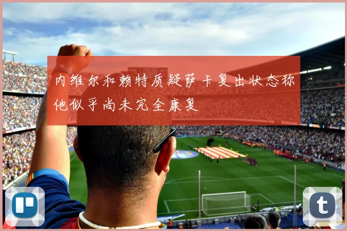 内维尔和赖特质疑萨卡复出状态称他似乎尚未完全康复