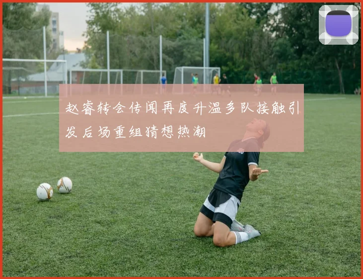 赵睿转会传闻再度升温多队接触引发后场重组猜想热潮
