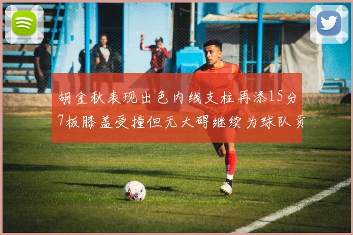 胡金秋表现出色内线支柱再添15分7板膝盖受撞但无大碍继续为球队贡献力量