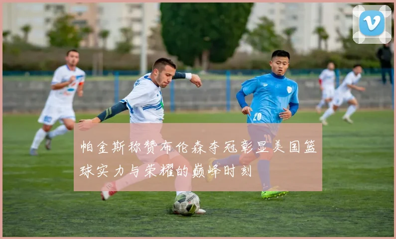 帕金斯称赞布伦森夺冠彰显美国篮球实力与荣耀的巅峰时刻