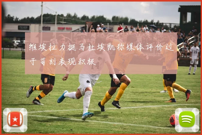 维埃拉力挺马杜埃凯称媒体评价过于苛刻表现积极
