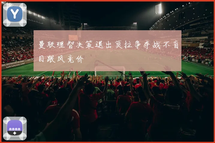 曼联理智决策退出莫拉争夺战不盲目跟风竞价
