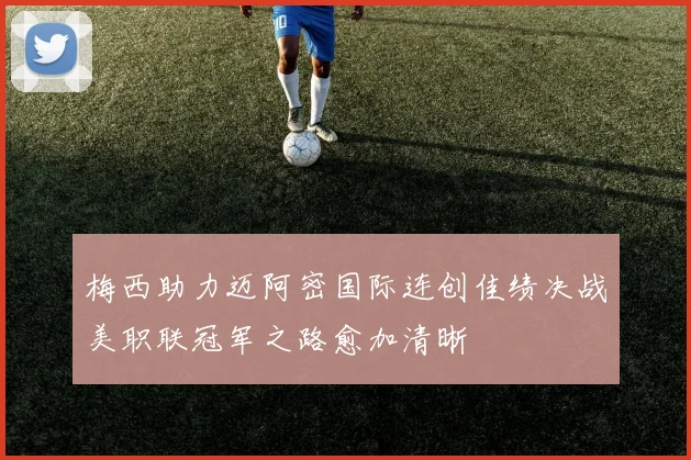 梅西助力迈阿密国际连创佳绩决战美职联冠军之路愈加清晰