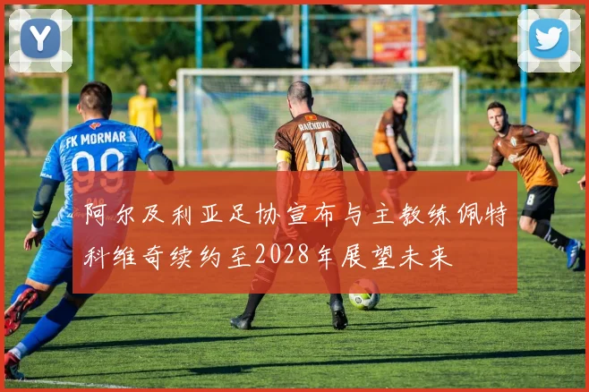 阿尔及利亚足协宣布与主教练佩特科维奇续约至2028年展望未来