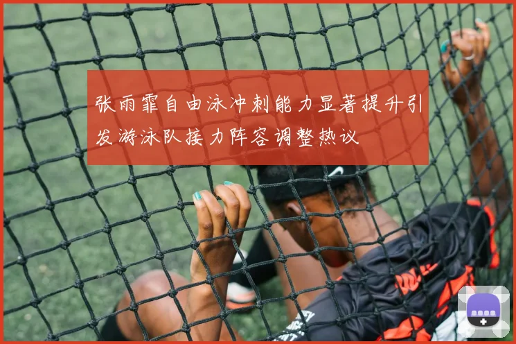 张雨霏自由泳冲刺能力显著提升引发游泳队接力阵容调整热议