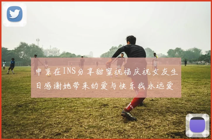 申京在INS分享甜蜜祝福庆祝女友生日感谢她带来的爱与快乐我永远爱你