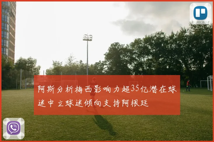 阿斯分析梅西影响力超35亿潜在球迷中立球迷倾向支持阿根廷