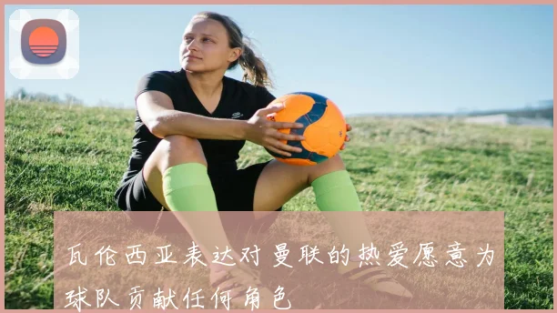 瓦伦西亚表达对曼联的热爱愿意为球队贡献任何角色