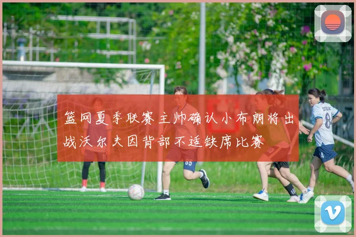 篮网夏季联赛主帅确认小布朗将出战沃尔夫因背部不适缺席比赛