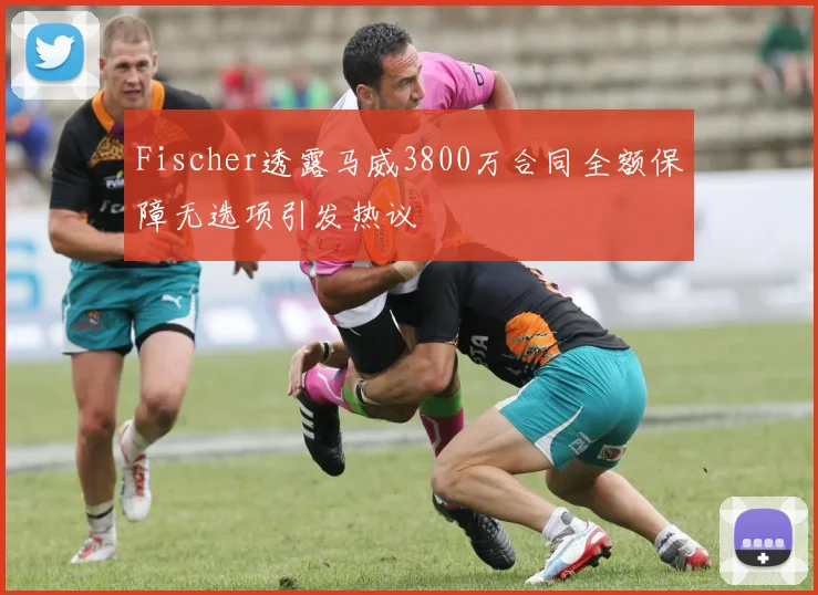 Fischer透露马威3800万合同全额保障无选项引发热议