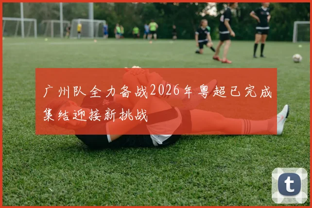 广州队全力备战2026年粤超已完成集结迎接新挑战