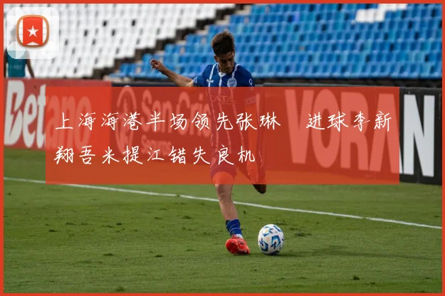 上海海港半场领先张琳芃进球李新翔吾米提江错失良机