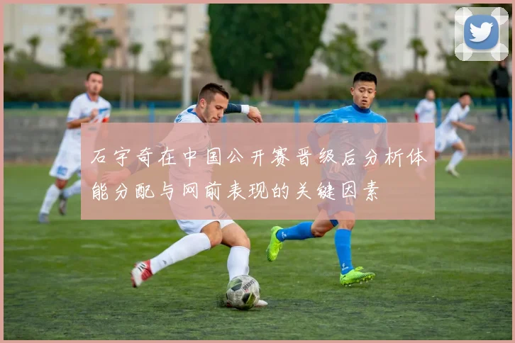 石宇奇在中国公开赛晋级后分析体能分配与网前表现的关键因素