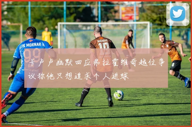 卡卢卢幽默回应弗拉霍维奇越位争议称他只想追求个人进球