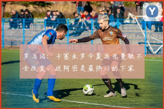 罗马诺：卡塞米罗今夏离开曼联不会改变，迈阿密是最热门的下家