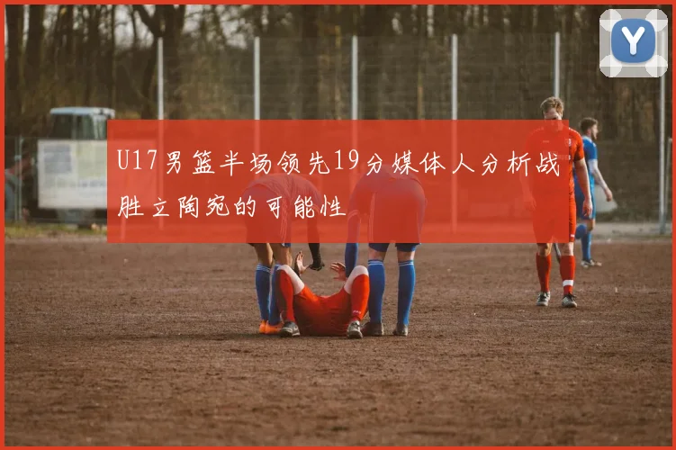 U17男篮半场领先19分媒体人分析战胜立陶宛的可能性