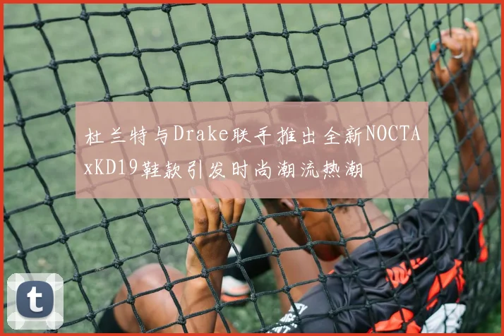 杜兰特与Drake联手推出全新NOCTAxKD19鞋款引发时尚潮流热潮