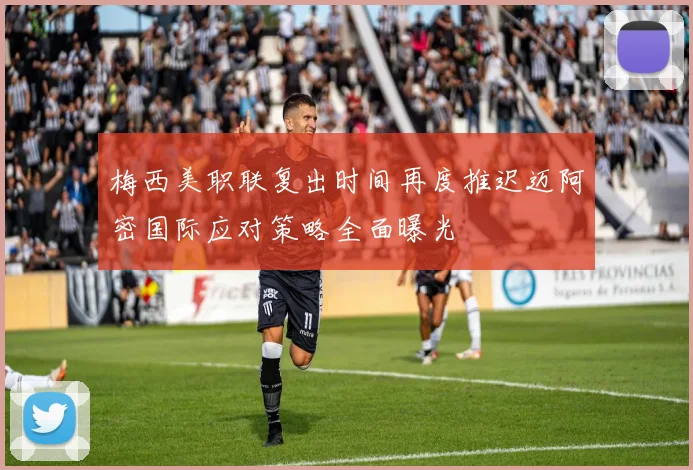 梅西美职联复出时间再度推迟迈阿密国际应对策略全面曝光
