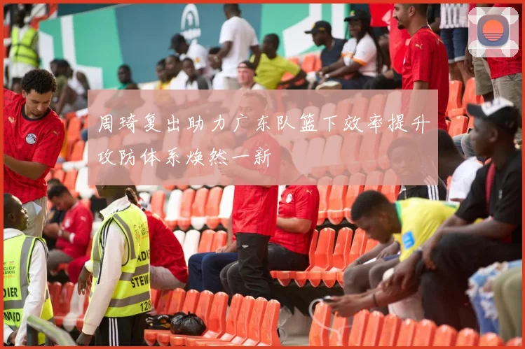周琦复出助力广东队篮下效率提升攻防体系焕然一新