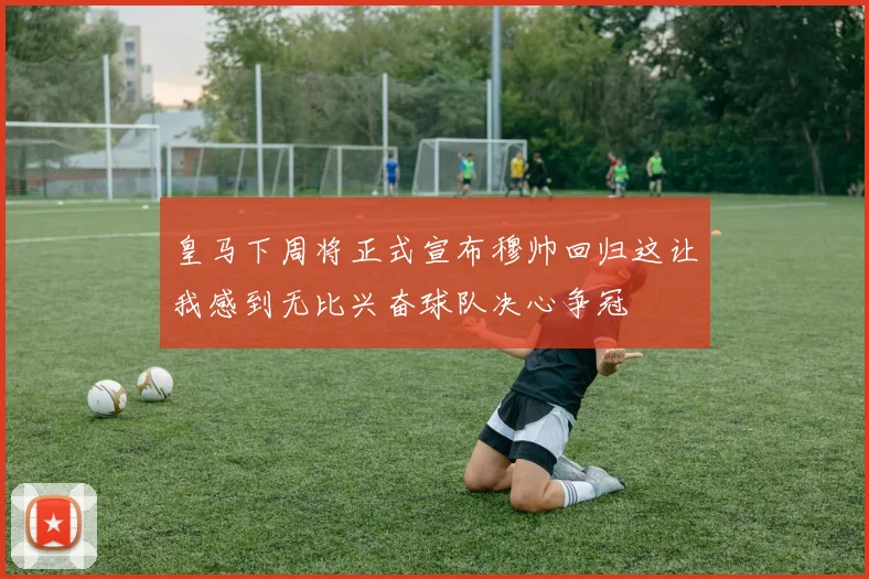 皇马下周将正式宣布穆帅回归这让我感到无比兴奋球队决心争冠