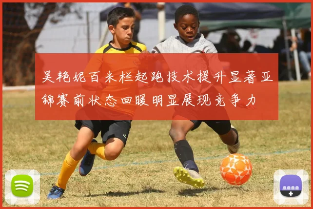 吴艳妮百米栏起跑技术提升显著亚锦赛前状态回暖明显展现竞争力