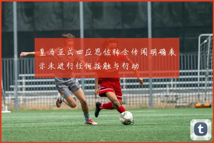 皇马正式回应恩佐转会传闻明确表示未进行任何接触与行动