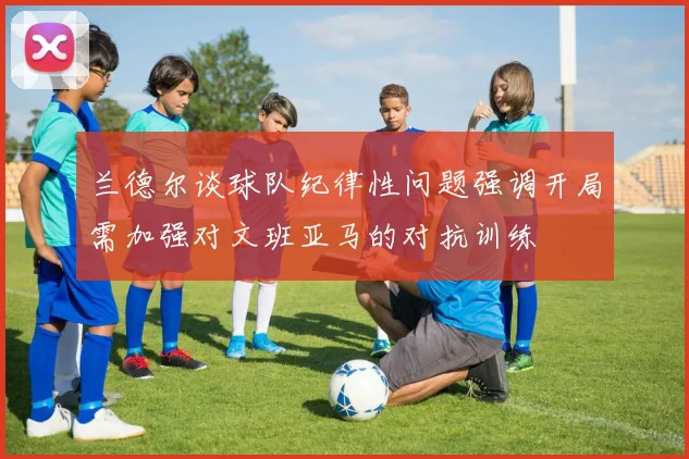 兰德尔谈球队纪律性问题强调开局需加强对文班亚马的对抗训练
