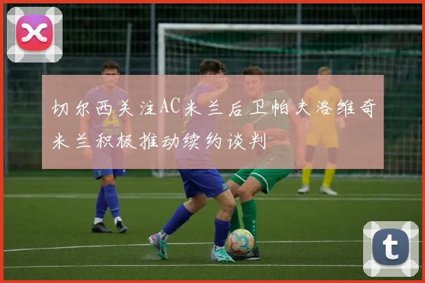 切尔西关注AC米兰后卫帕夫洛维奇米兰积极推动续约谈判