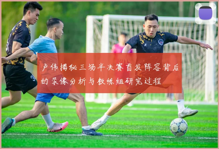 卢伟揭秘三场半决赛首发阵容背后的录像分析与教练组研究过程