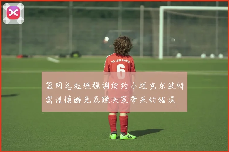 篮网总经理强调续约小迈克尔波特需谨慎避免急躁决策带来的错误
