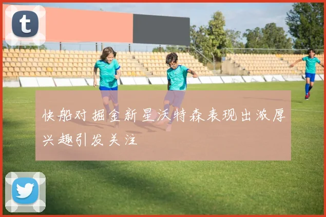 快船对掘金新星沃特森表现出浓厚兴趣引发关注