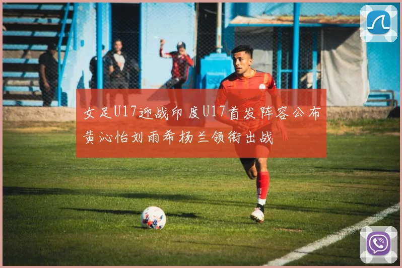女足U17迎战印度U17首发阵容公布黄沁怡刘雨希杨兰领衔出战