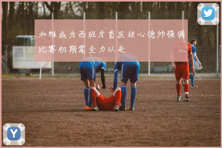 加维成为西班牙首发核心德帅强调比赛初期需全力以赴