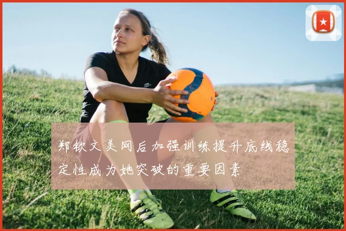 郑钦文美网后加强训练提升底线稳定性成为她突破的重要因素