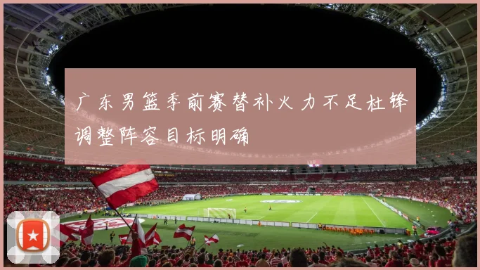 广东男篮季前赛替补火力不足杜锋调整阵容目标明确